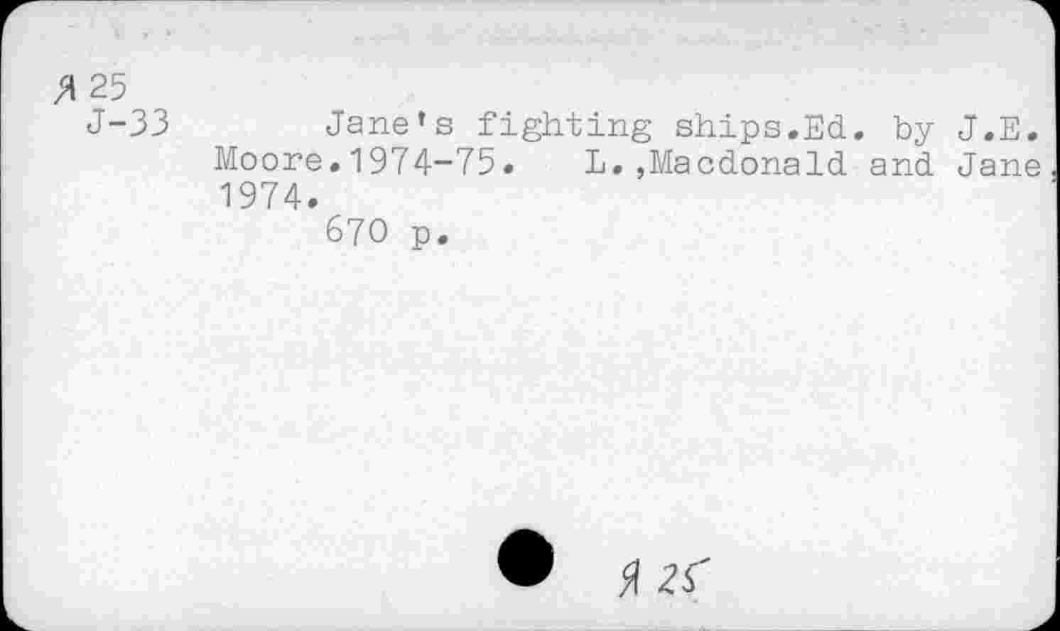 ﻿(A 25
J-33	Jane’s fighting ships.Ed. by J.E.
Moore.1974-75. L.»Macdonald and Jane 1974.
670 p.